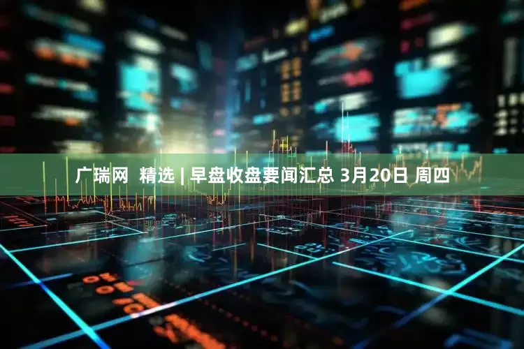 广瑞网  精选 | 早盘收盘要闻汇总 3月20日 周四