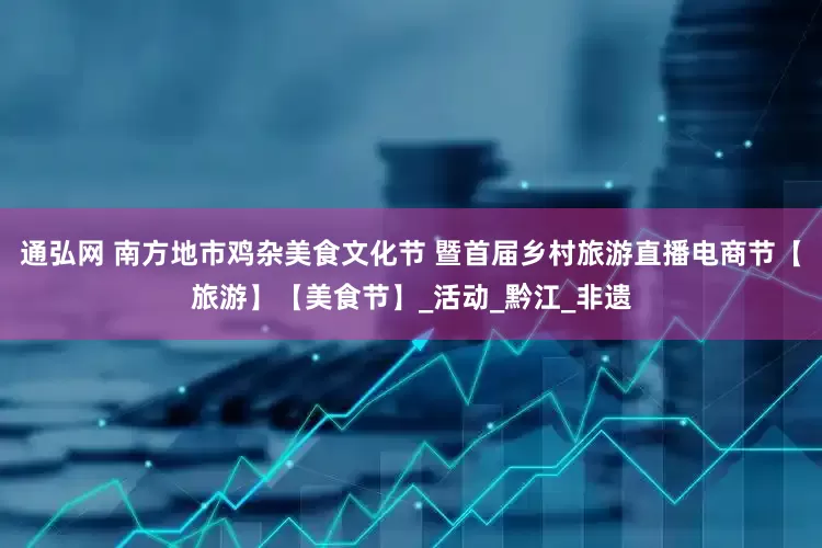 通弘网 南方地市鸡杂美食文化节 暨首届乡村旅游直播电商节【旅游】【美食节】_活动_黔江_非遗
