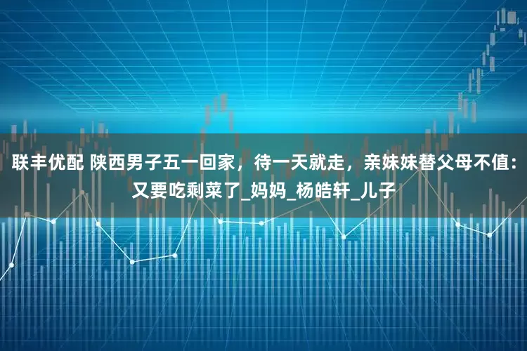 联丰优配 陕西男子五一回家，待一天就走，亲妹妹替父母不值：又要吃剩菜了_妈妈_杨皓轩_儿子