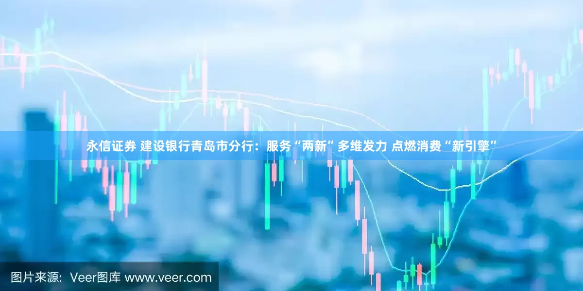 永信证券 建设银行青岛市分行：服务“两新”多维发力 点燃消费“新引擎”