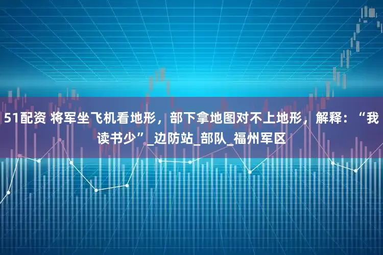 51配资 将军坐飞机看地形，部下拿地图对不上地形，解释：“我读书少”_边防站_部队_福州军区