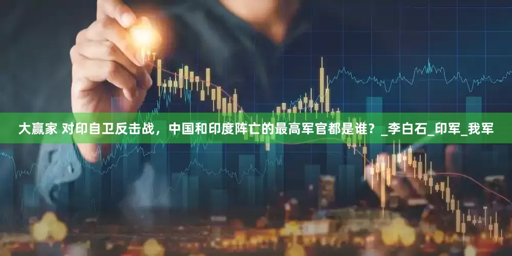大赢家 对印自卫反击战，中国和印度阵亡的最高军官都是谁？_李白石_印军_我军