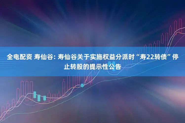 全电配资 寿仙谷: 寿仙谷关于实施权益分派时“寿22转债”停止转股的提示性公告