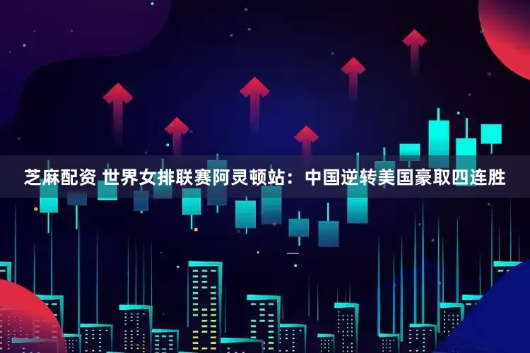 芝麻配资 世界女排联赛阿灵顿站：中国逆转美国豪取四连胜