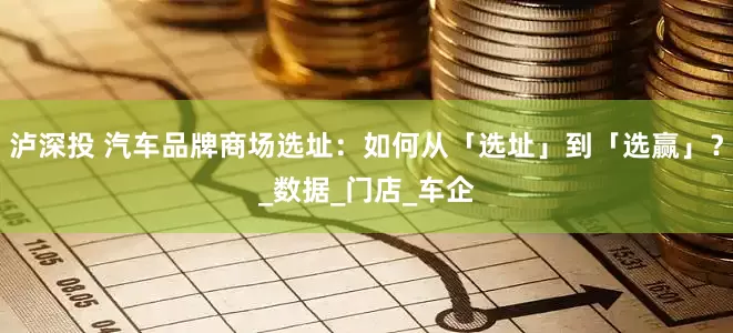 泸深投 汽车品牌商场选址：如何从「选址」到「选赢」？_数据_门店_车企