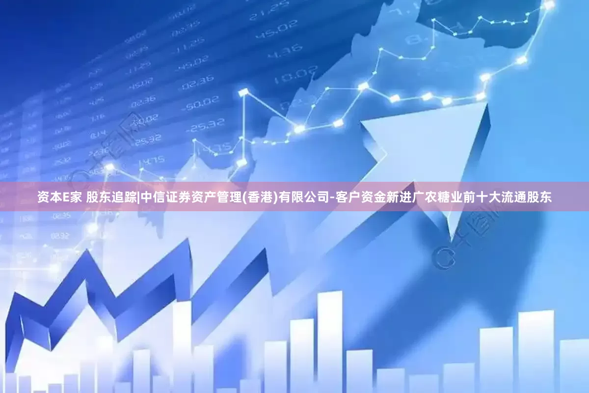 资本E家 股东追踪|中信证券资产管理(香港)有限公司-客户资金新进广农糖业前十大流通股东