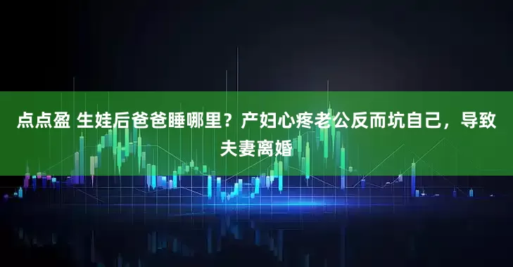 点点盈 生娃后爸爸睡哪里？产妇心疼老公反而坑自己，导致夫妻离婚