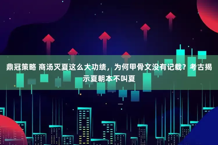 鼎冠策略 商汤灭夏这么大功绩，为何甲骨文没有记载？考古揭示夏朝本不叫夏