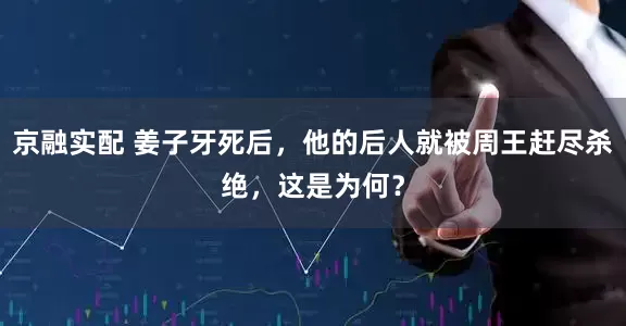 京融实配 姜子牙死后，他的后人就被周王赶尽杀绝，这是为何？