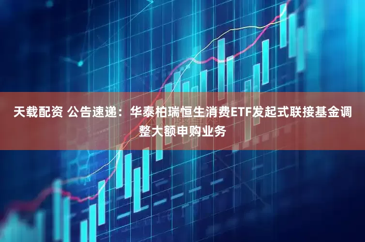 天载配资 公告速递：华泰柏瑞恒生消费ETF发起式联接基金调整大额申购业务