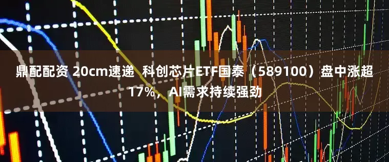 鼎配配资 20cm速递  科创芯片ETF国泰（589100）盘中涨超17%，AI需求持续强劲