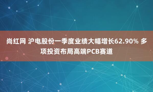 尚红网 沪电股份一季度业绩大幅增长62.90% 多项投资布局高端PCB赛道