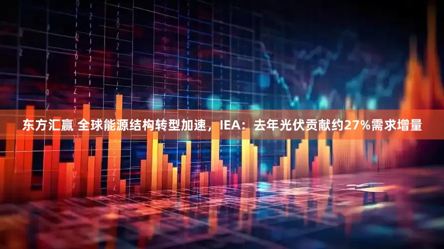 东方汇赢 全球能源结构转型加速，IEA：去年光伏贡献约27%需求增量